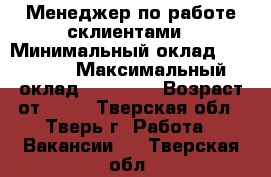 Менеджер по работе склиентами › Минимальный оклад ­ 19 000 › Максимальный оклад ­ 50 000 › Возраст от ­ 18 - Тверская обл., Тверь г. Работа » Вакансии   . Тверская обл.